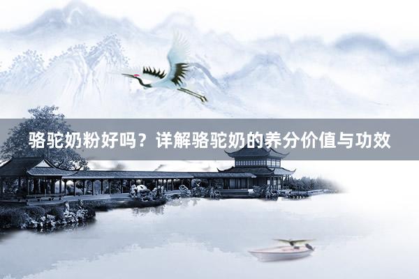 骆驼奶粉好吗？详解骆驼奶的养分价值与功效